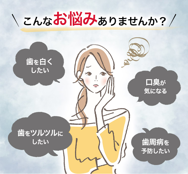 こんなお悩みありませんか？ 歯を白くしたい 口臭が気になる 歯をツルツルにしたい 歯周病を予防したい