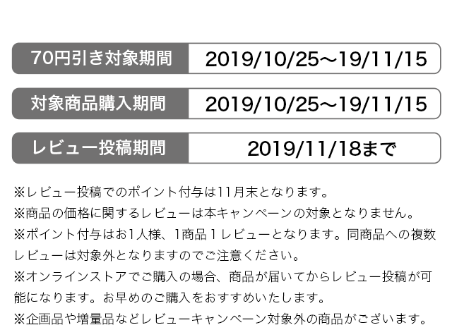 ※レビュー投稿でのポイント付与は11月末となります。 ※商品の価格に関するレビューは本キャンペーンの対象となりません。 ※ポイント付与はお1人様、1商品１レビューとなります。同商品への複数レビューは対象外となりますのでご注意ください。 ※オンラインストアでご購入の場合、商品が届いてからレビュー投稿が可能になります。お早めのご購入をおすすめいたします。 ※企画品や増量品などレビューキャンペーン対象外の商品がございます。