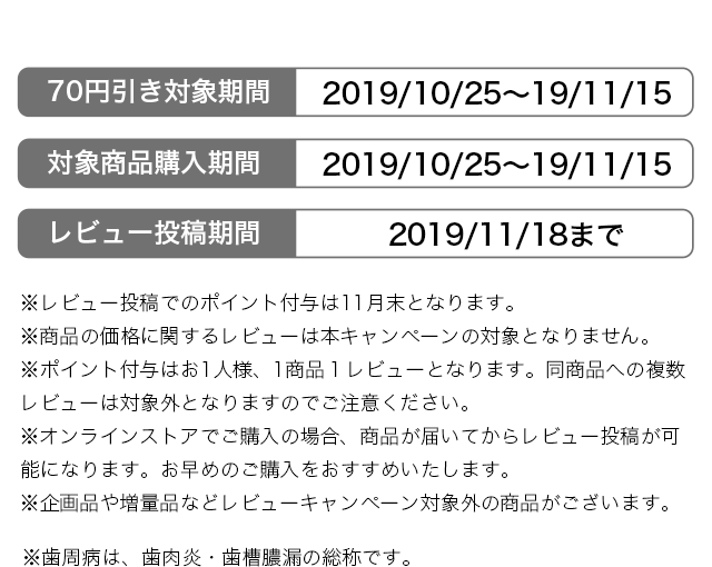 ※レビュー投稿でのポイント付与は11月末となります。 ※商品の価格に関するレビューは本キャンペーンの対象となりません。 ※ポイント付与はお1人様、1商品１レビューとなります。同商品への複数レビューは対象外となりますのでご注意ください。 ※オンラインストアでご購入の場合、商品が届いてからレビュー投稿が可能になります。お早めのご購入をおすすめいたします。 ※企画品や増量品などレビューキャンペーン対象外の商品がございます。 ※歯周病は、歯肉炎・歯槽膿漏の総称です。