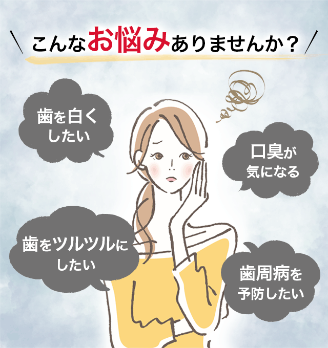 こんなお悩みありませんか？ 歯を白くしたい 口臭が気になる 歯をツルツルにしたい 歯周病を予防したい