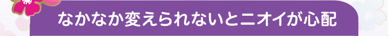 なかなか変えられないとニオイが心配