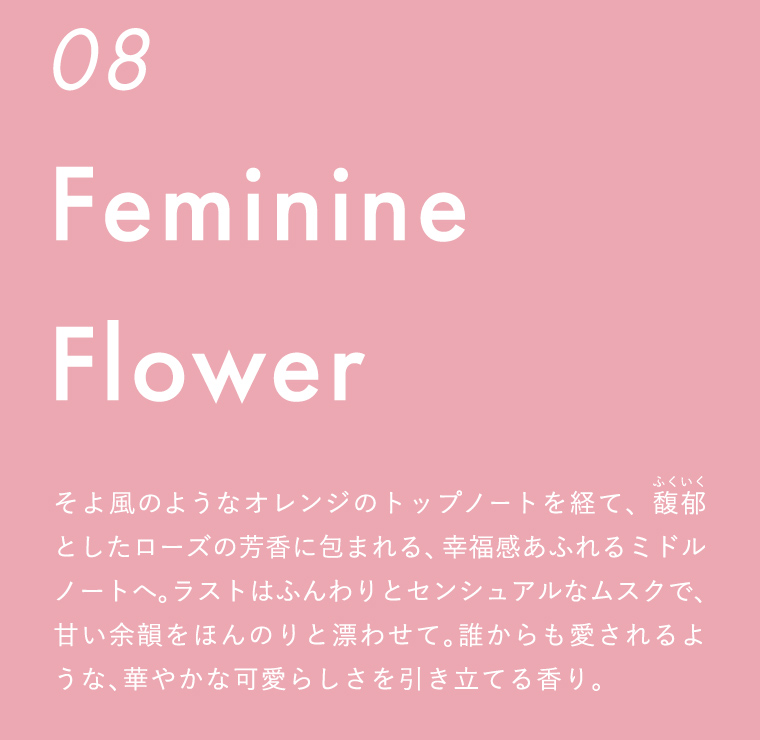 そよ風のようなオレンジのトップノートを経て、馥郁としたローズの芳香に包まれる、幸福感あふれるミドルノートへ。