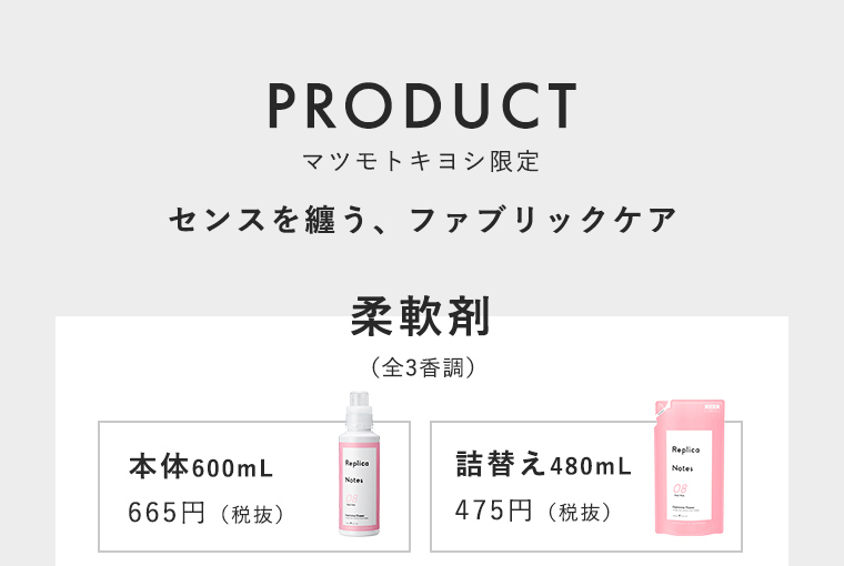 PRODUCT マツモトキヨシ限定 センスを纏う、ファブリックケア 柔軟剤（全3香調）本体600mL 665円（税抜）詰替え480mL 475円（税抜）