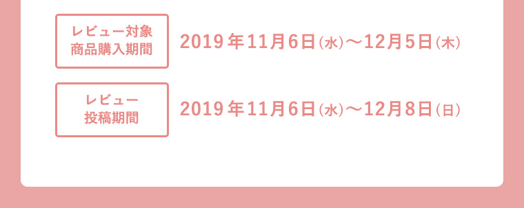 レビュー対象商品購入期間 2019年11月6日(水)〜12月5日(木) レビュー投稿期間 2019年11月6日(水)〜12月8日(日)
