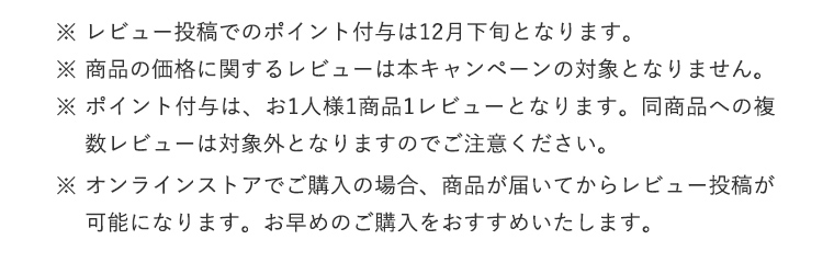 ※レビュー投稿でのポイント付与は12月下旬となります。※商品の価格に関するレビューは本キャンペーンの対象となりません。
				※ポイント付与は、お1人様1商品1レビューとなります。同商品への複数レビューは対象外となりますのでご注意ください。
				※オンラインストアでご購入の場合、商品が届いてからレビュー投稿が可能になります。お早めのご購入をおすすめいたします。