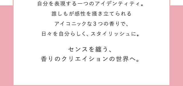 ほのかに沸き⽴つ⾹りは、⾃分を表現する⼀つのアイデンティティ。誰しもが感性を掻き⽴てられるアイコニックな３つの⾹りで、⽇々を⾃分らしく、スタイリッシュに。
				センスを纏う、⾹りのクリエイションの世界へ。