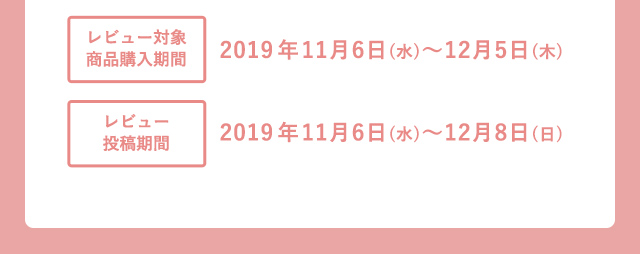 レビュー対象商品購入期間 2019年11月6日(水)〜12月5日(木) レビュー投稿期間 2019年11月6日(水)〜12月8日(日)
