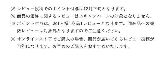※レビュー投稿でのポイント付与は12月下旬となります。※商品の価格に関するレビューは本キャンペーンの対象となりません。
				※ポイント付与は、お1人様1商品1レビューとなります。同商品への複数レビューは対象外となりますのでご注意ください。
				※オンラインストアでご購入の場合、商品が届いてからレビュー投稿が可能になります。お早めのご購入をおすすめいたします。