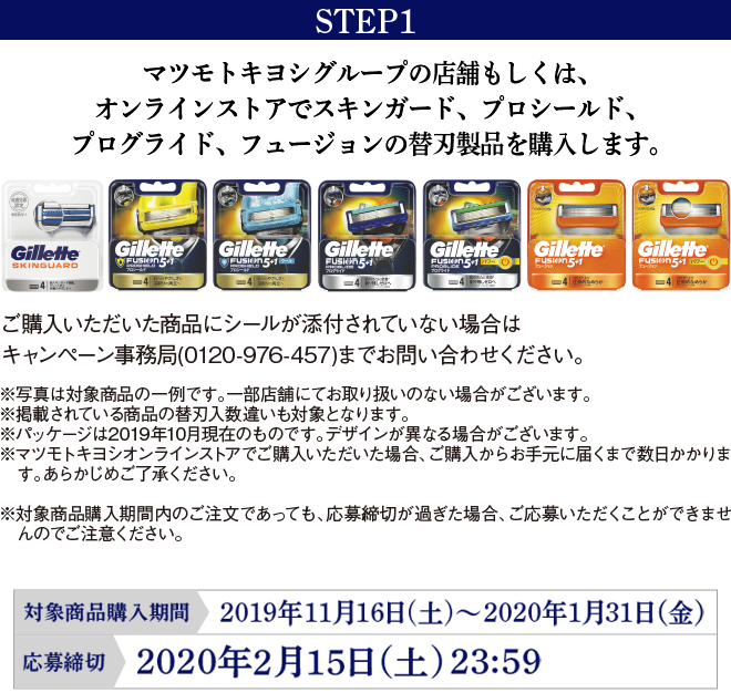 STEP1 マツモトキヨシグループの店舗もしくは、オンラインストアでプロシールド、プログライド、フュージョン 5+1、スキンガードの替刃製品を購入します。 ご購入いただいた商品にシールが添付されていない場合はキャンペーン事務局（0120-976-457）までお問い合わせください。 ※写真は対象商品の一例です。一部店舗にてお取り扱いのない場合がございます。※掲載されている商品の替刃入数違いも対象となります。※パッケージは2019年10月現在のものです。デザインが異なる場合がございます。※マツモトキヨシオンラインストアでご購入いただいた場合、ご購入からお手元に届くまで数日かかります。あらかじめご了承ください。※対象商品購入期間内のご注文であっても、応募締切が過ぎた場合、ご応募いただくことができませんのでご注意ください。 オンラインストア対象商品購入期間:2019年11月16日(土)～2020年1月31日（金）