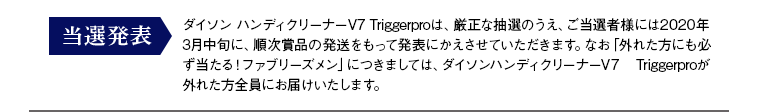 当選発表：抽選で当たるダイソン ハンディクリーナーV7 Triggerproは、厳正な抽選のうえ、ご当選者様には2020年3月中旬より、順次賞品の発送をもって発表にかえさせていただきます。なお「外れた方にも必ず当たる！ファブリーズメン」につきましては、ダイソンハンディクリーナーV7 Triggerproが外れた方全員にお届けいたします。