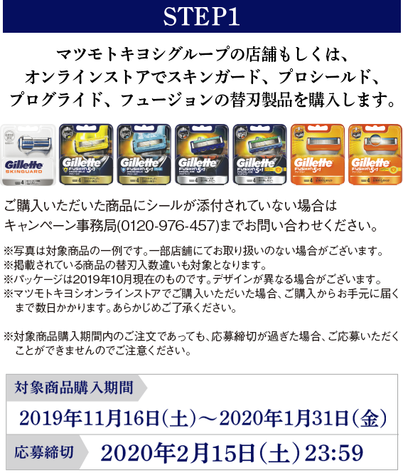 STEP1 マツモトキヨシグループの店舗もしくは、オンラインストアでプロシールド、プログライド、フュージョン 5+1、スキンガードの替刃製品を購入します。 ご購入いただいた商品にシールが添付されていない場合はキャンペーン事務局（0120-976-457）までお問い合わせください。 ※写真は対象商品の一例です。一部店舗にてお取り扱いのない場合がございます。※掲載されている商品の替刃入数違いも対象となります。※パッケージは2019年10月現在のものです。デザインが異なる場合がございます。※マツモトキヨシオンラインストアでご購入いただいた場合、ご購入からお手元に届くまで数日かかります。あらかじめご了承ください。※対象商品購入期間内のご注文であっても、応募締切が過ぎた場合、ご応募いただくことができませんのでご注意ください。 オンラインストア対象商品購入期間:2019年11月16日(土)～2020年1月31日（金）
