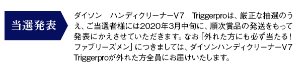 当選発表：抽選で当たるダイソン ハンディクリーナーV7 Triggerproは、厳正な抽選のうえ、ご当選者様には2020年3月中旬より、順次賞品の発送をもって発表にかえさせていただきます。なお「外れた方にも必ず当たる！ファブリーズメン」につきましては、ダイソンハンディクリーナーV7 Triggerproが外れた方全員にお届けいたします。