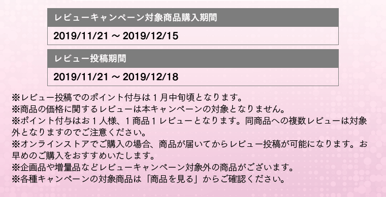 レビューキャンペーン対象商品購入期間:2019/11/21～2019/12/15 レビュー投稿期間：2019/11/21～2019/12/18 ※レビュー投稿でのポイント付与は 1月中旬頃となります。※商品の価格に関するレビューは本キャンペーンの対象となりません。※ポイント付与はお1人様、1商品１レビューとなります。同商品への複数レビューは対象外となりますのでご注意ください。※オンラインストアでご購入の場合、商品が届いてからレビュー投稿が可能になります。お早めのご購入をおすすめいたします。※企画品や増量品などレビューキャンペーン対象外の商品がございます。※各種キャンペーンの対象商品は「商品を見る」からご確認ください。