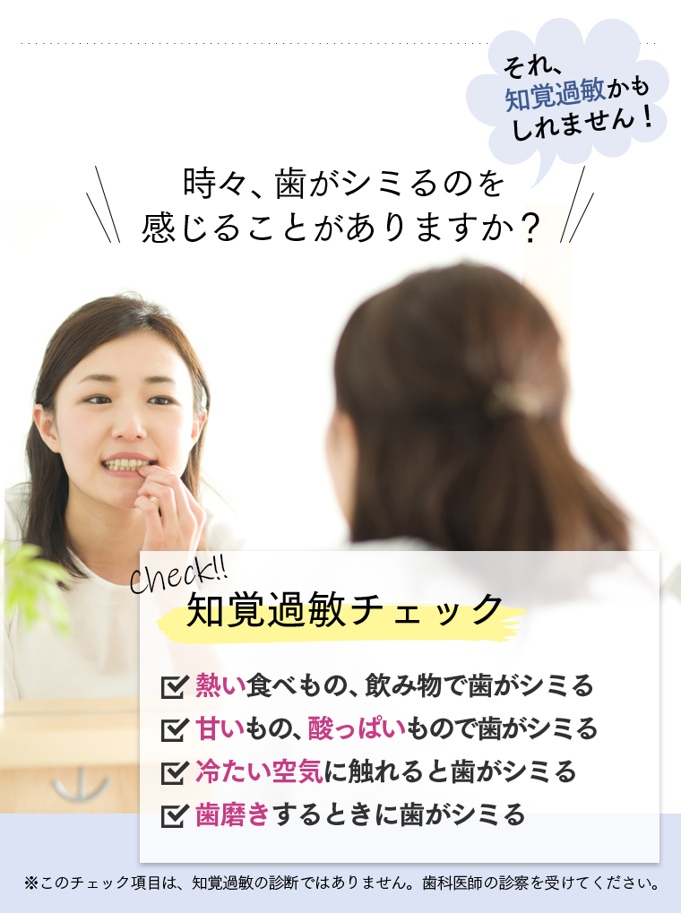 時々、歯がしみるのを感じることがありますか？　それ、知覚過敏かもしれません！　Check！知覚過敏チェック　・熱い食べ物、飲み物で歯がシミる・甘いもの、酸っぱいもので歯がシミる・冷たい空気に触れると歯がシミる・歯磨きするときに歯がシミる　※このチェック項目は、知覚過敏の診断ではありません。歯科医師の診断を受けてください。