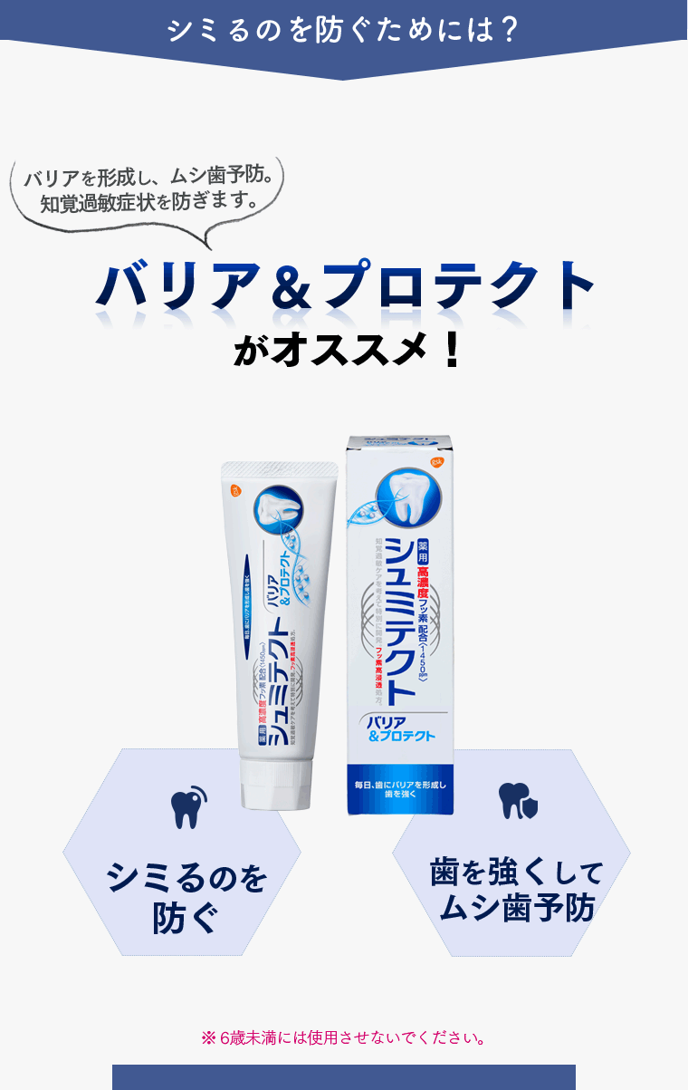 シミるのを防ぐためには？ バリアを形成し、虫歯予防。知覚過敏症状を防ぎます。バリア＆プロテクトがオススメ！ シミるのを防ぐ 歯を強くして虫歯予防　歯を白くする　※6歳未満には使用させないでください。
