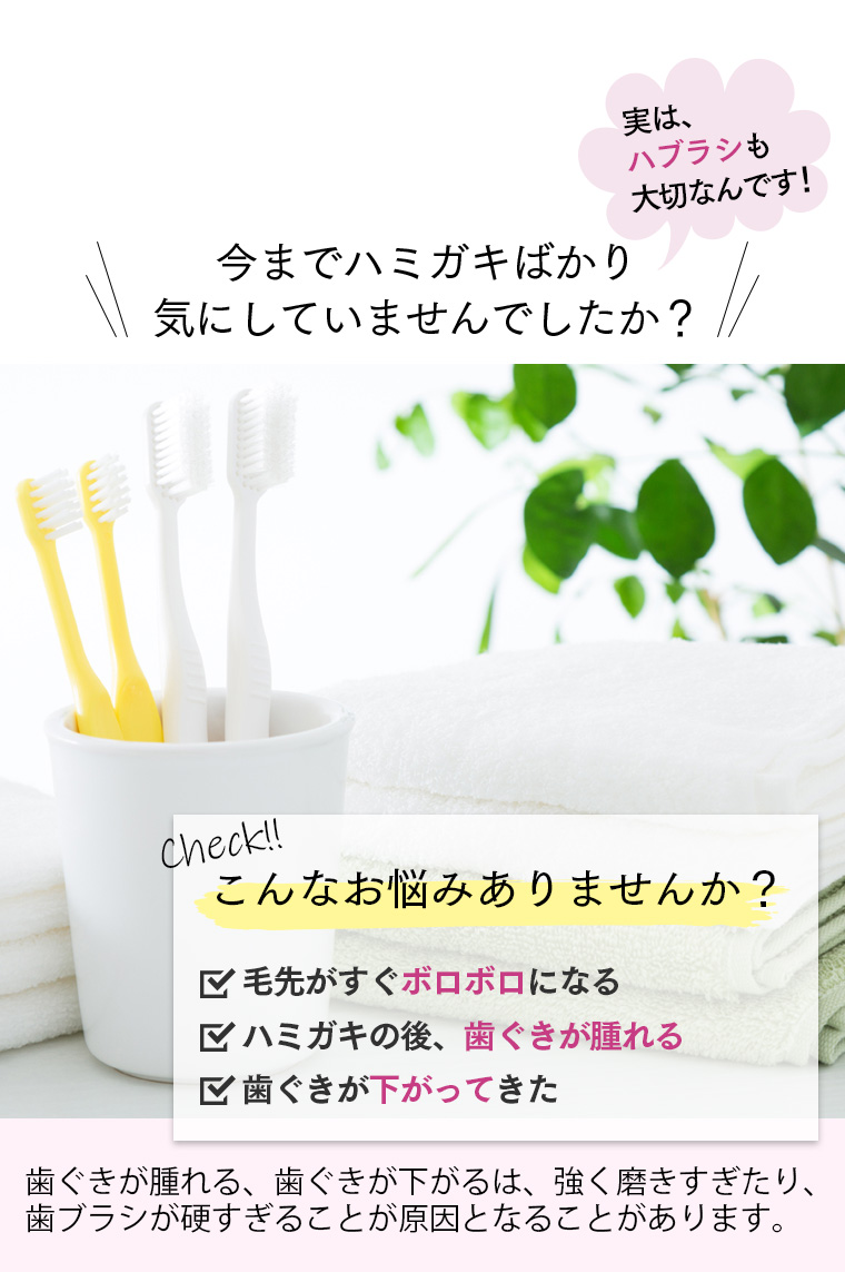 実は、ハブラシも大切なんです！今までハミガキばかり気にしていませんでしたか？check!こんなお悩みありませんか？毛先がすぐボロボロになる。歯磨きの後、歯茎が腫れる。歯茎が下がってきた。歯ぐきがはれる、歯ぐきがさがるは、強く磨きすぎや歯ブラシが硬いことによるものが原因とされています！
