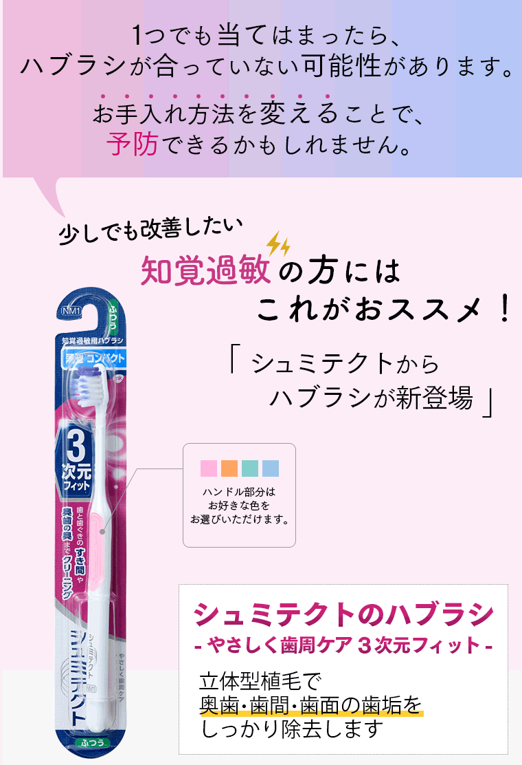 １つでも当てはまったら、ハブラシが合っていない可能性があります。お手入れ方法を変えることで、予防できるかもしれません。少しでも改善したい。知覚過敏の方にはこれがおススメ！「シュミテクトからハブラシが新登場」ハンドル部分はお好きな色をお選びいただけます。シュミテクトのハブラシ-やさしく歯周ケア3次元フィット-　新立体型植毛で奥歯・歯間・歯面の歯垢をしっかり除去します