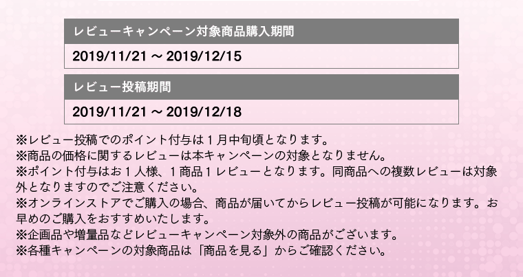 レビューキャンペーン対象商品購入期間:2019/11/21～2019/12/15 レビュー投稿期間：2019/11/21～2019/12/18 ※レビュー投稿でのポイント付与は 1月中旬頃となります。※商品の価格に関するレビューは本キャンペーンの対象となりません。※ポイント付与はお1人様、1商品１レビューとなります。同商品への複数レビューは対象外となりますのでご注意ください。※オンラインストアでご購入の場合、商品が届いてからレビュー投稿が可能になります。お早めのご購入をおすすめいたします。※企画品や増量品などレビューキャンペーン対象外の商品がございます。※各種キャンペーンの対象商品は「商品を見る」からご確認ください。