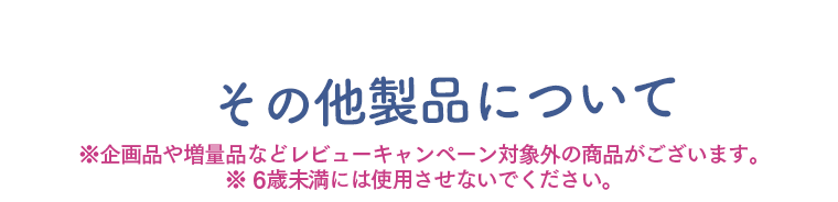 その他の製品について　※企画品や増量品などレビューキャンペーン対象外の商品がございます　※6歳未満には使用させないでください。6