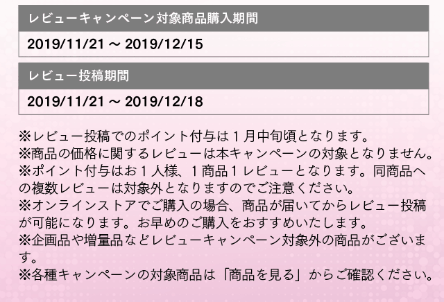 レビューキャンペーン対象商品購入期間:2019/11/21～2019/12/15 レビュー投稿期間：2019/11/21～2019/12/18 ※レビュー投稿でのポイント付与は 1月中旬頃となります。※商品の価格に関するレビューは本キャンペーンの対象となりません。※ポイント付与はお1人様、1商品１レビューとなります。同商品への複数レビューは対象外となりますのでご注意ください。※オンラインストアでご購入の場合、商品が届いてからレビュー投稿が可能になります。お早めのご購入をおすすめいたします。※企画品や増量品などレビューキャンペーン対象外の商品がございます。※各種キャンペーンの対象商品は「商品を見る」からご確認ください。