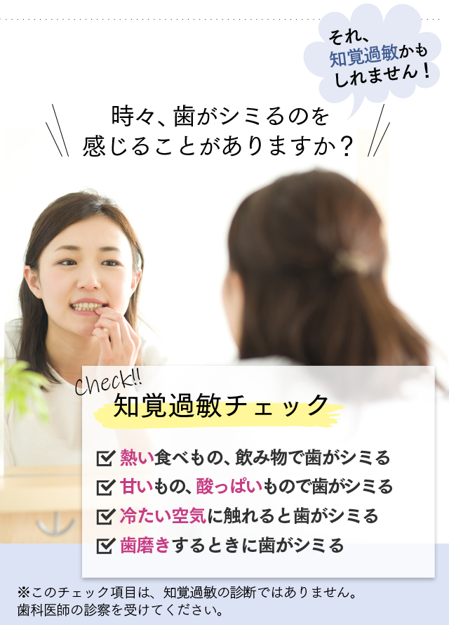 時々、歯がしみるのを感じることがありますか？　それ、知覚過敏かもしれません！　Check！知覚過敏チェック　・熱い食べ物、飲み物で歯がシミる・甘いもの、酸っぱいもので歯がシミる・冷たい空気に触れると歯がシミる・歯磨きするときに歯がシミる　※このチェック項目は、知覚過敏の診断ではありません。歯科医師の診断を受けてください。