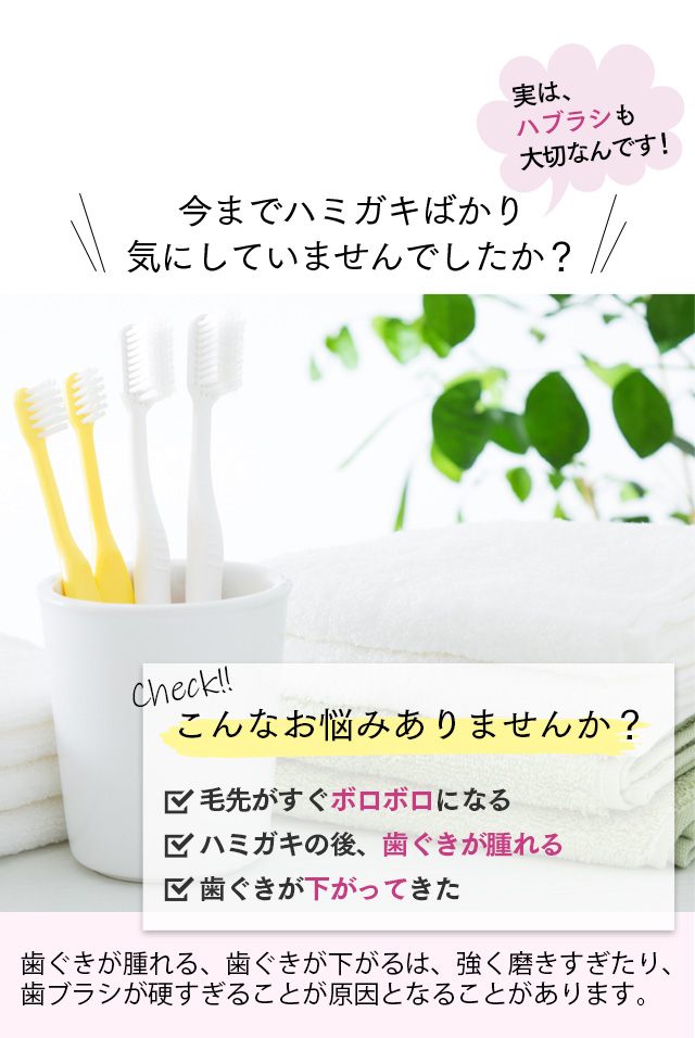 実は、ハブラシも大切なんです！今までハミガキばかり気にしていませんでしたか？check!こんなお悩みありませんか？毛先がすぐボロボロになる。歯磨きの後、歯茎が腫れる。歯茎が下がってきた。歯ぐきがはれる、歯ぐきがさがるは、強く磨きすぎや歯ブラシが硬いことによるものが原因とされています！