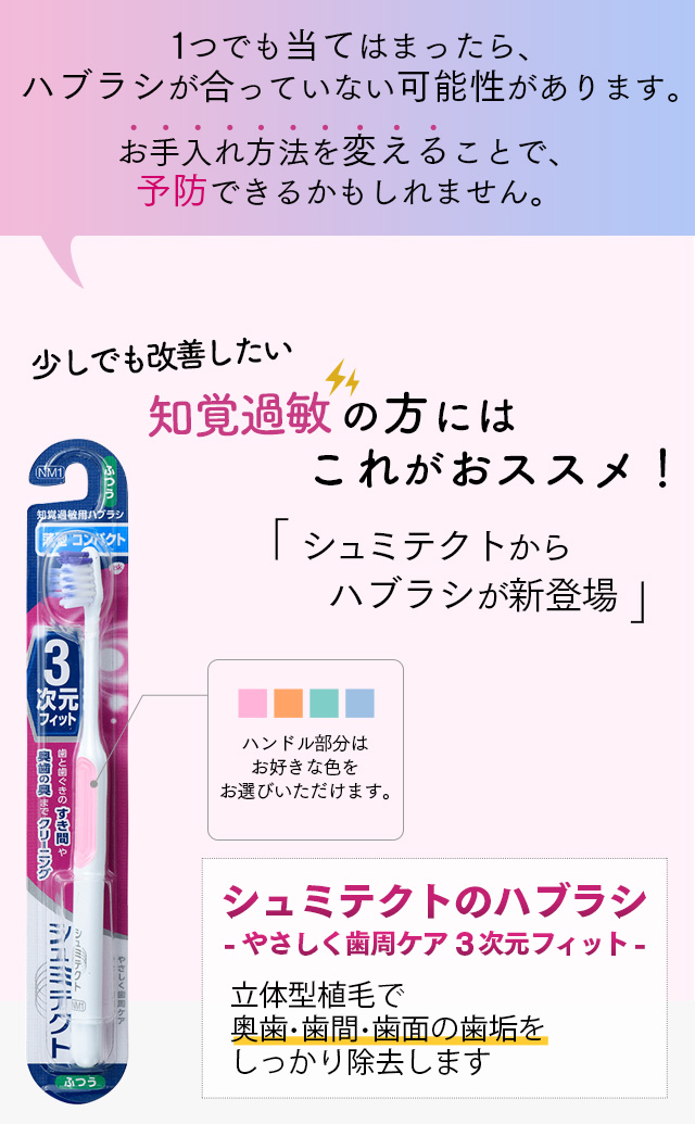 １つでも当てはまったら、ハブラシが合っていない可能性があります。お手入れ方法を変えることで、予防できるかもしれません。少しでも改善したい。知覚過敏の方にはこれがおススメ！「シュミテクトからハブラシが新登場」ハンドル部分はお好きな色をお選びいただけます。シュミテクトのハブラシ-やさしく歯周ケア3次元フィット-　新立体型植毛で奥歯・歯間・歯面の歯垢をしっかり除去します