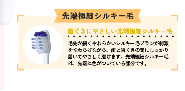 極細シルキー毛「歯ぐきにやさしい先端極細シルキー毛」毛先が細くやわらかいシルキー毛ブラシが刺激をやわらげながら、歯と歯ぐきの間にしっかり届いてやさしく磨けます。