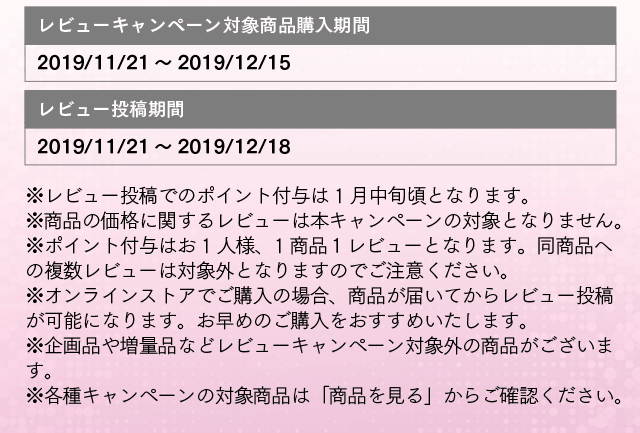 レビューキャンペーン対象商品購入期間:2019/11/21～2019/12/15 レビュー投稿期間：2019/11/21～2019/12/18 ※レビュー投稿でのポイント付与は 1月中旬頃となります。※商品の価格に関するレビューは本キャンペーンの対象となりません。※ポイント付与はお1人様、1商品１レビューとなります。同商品への複数レビューは対象外となりますのでご注意ください。※オンラインストアでご購入の場合、商品が届いてからレビュー投稿が可能になります。お早めのご購入をおすすめいたします。※企画品や増量品などレビューキャンペーン対象外の商品がございます。※各種キャンペーンの対象商品は「商品を見る」からご確認ください。