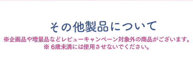 その他の製品について　※企画品や増量品などレビューキャンペーン対象外の商品がございます　※6歳未満には使用させないでください。6
