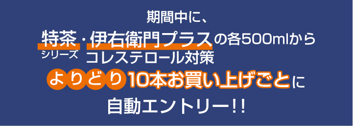 期間中に。特茶・伊右衛門プラスの各500mlからコレステロール対策よりどり10本お買上げごとに自動エントリー！