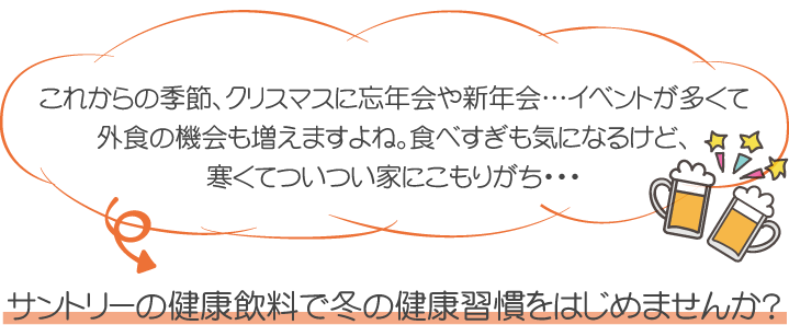 これからの季節、クリスマスに忘年会や新年会…イベントが多くて外食の機会も増えますよね。食べすぎも気になるけど、寒くてついつい家にこもりがち・・・サントリーの健康飲料で冬の健康習慣をはじめませんか？