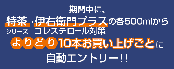 期間中に。特茶・伊右衛門プラスの各500mlからコレステロール対策よりどり10本お買上げごとに自動エントリー！