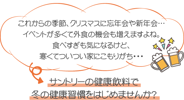 これからの季節、クリスマスに忘年会や新年会…イベントが多くて外食の機会も増えますよね。食べすぎも気になるけど、寒くてついつい家にこもりがち・・・サントリーの健康飲料で冬の健康習慣をはじめませんか？