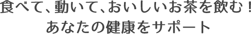 食べて、動いて、おいしいお茶を飲む！あなたの健康をサポート