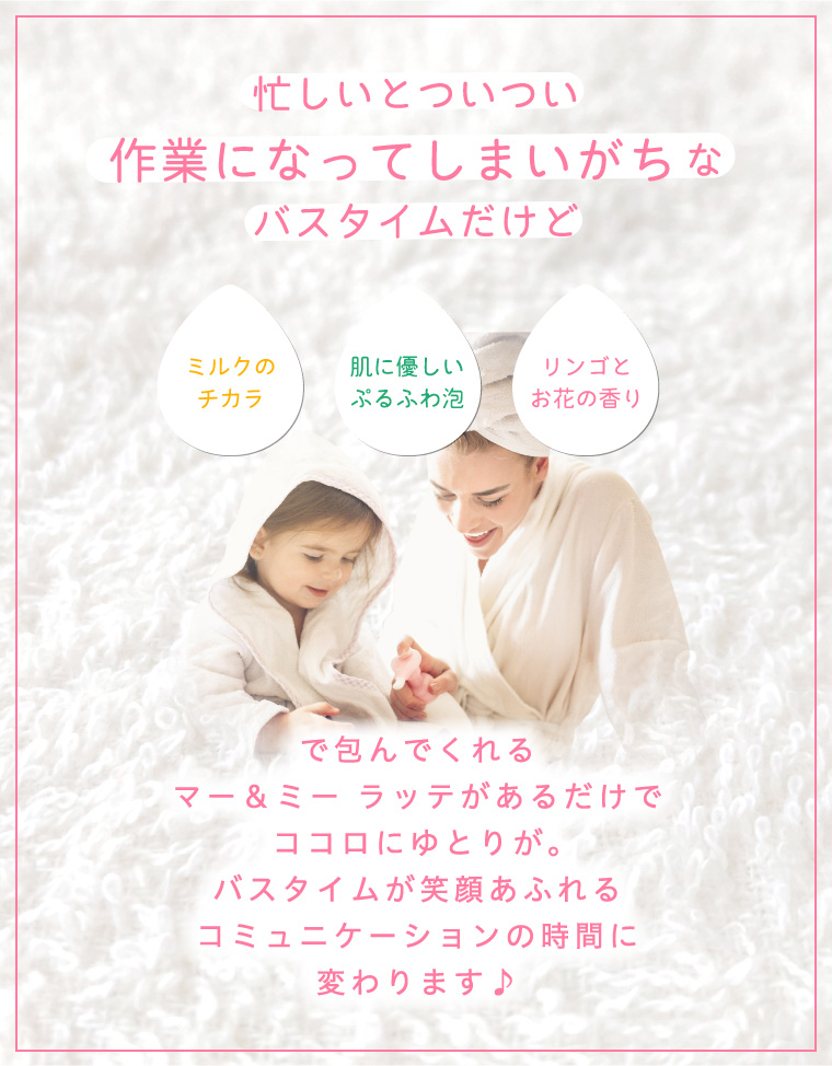 忙しいとついつい作業になってしまいがちなバスタイムだけど ミルクのチカラ 肌に優しいぷるふわ泡 リンゴとお花の香り で包んでくれるマー＆ミー ラッテがあるだけでココロにゆとりが。バスタイムが笑顔あふれるコミュニケーションの時間に変わります