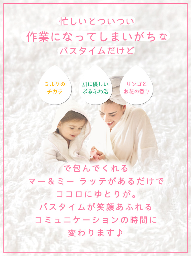 忙しいとついつい作業になってしまいがちなバスタイムだけど ミルクのチカラ 肌に優しいぷるふわ泡 リンゴとお花の香り で包んでくれるマー＆ミー ラッテがあるだけでココロにゆとりが。バスタイムが笑顔あふれるコミュニケーションの時間に変わります