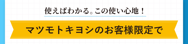 使えばわかる。この使い心地！マツモトキヨシのお客様限定で
