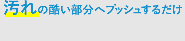 汚れの酷い部分へプッシュするだけ！