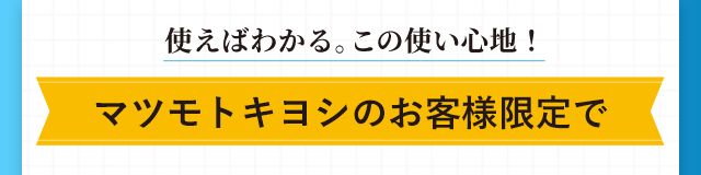 使えばわかる。この使い心地！マツモトキヨシのお客様限定で