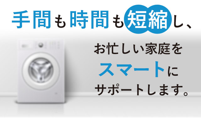 手間も時間も短縮し、お忙しい家庭を スマートに サポートします。