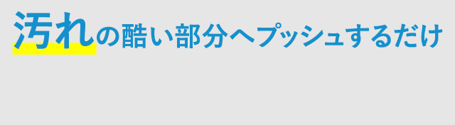 汚れの酷い部分へプッシュするだけ！