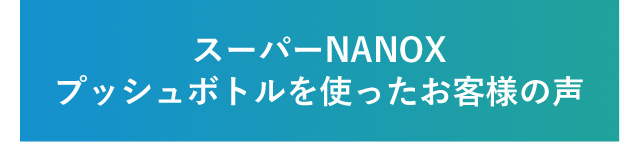 スーパーNANOXプッシュボトルを使ったお客様の声