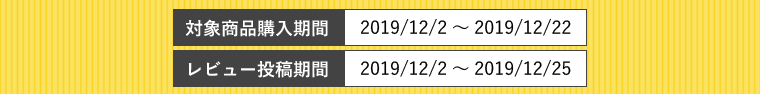 
対象商品購入期間：2019/12/2～2019/12/22 
レビュー投稿期間：2019/12/2～2019/12/22