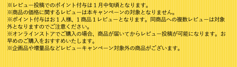 ※レビュー投稿でのポイント付与は 1月中旬頃となります。※商品の価格に関するレビューは本キャンペーンの対象となりません。※ポイント付与はお1人様、1商品１レビューとなります。同商品への複数レビューは対象外となりますのでご注意ください。※オンラインストアでご購入の場合、商品が届いてからレビュー投稿が可能になります。お早めのご購入をおすすめいたします。※企画品や増量品などレビューキャンペーン対象外の商品がございます。