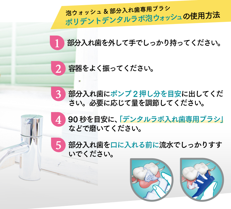 泡ウォッシュ&部分入れ歯専用ブラシ ポリデントデンタルラボ泡ウォッシュの使用方法 1.部分入れ歯を外して手でしっかり持ってください。2.容器をよく振ってください。3.部分入れ歯にポンプ2押し分を目安に出してください。必要に応じて量を調節してください。4.90秒を目安に、「デンタルラボ入れ歯専用ブラシ」などで磨いてください。5.部分入れ歯を口に入れる前に流水でしっかりすすいでください。