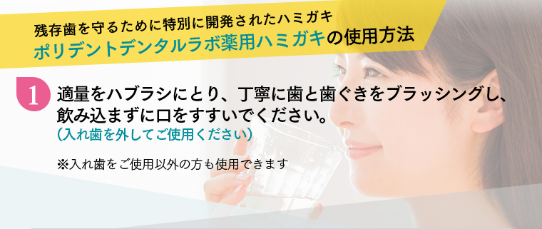 残存歯を守るために特別に開発されたハミガキ ポリデントデンタルラボ薬用ハミガキの使用方法 1 適量をハブラシにとり、丁寧に歯と歯ぐきをブラッシングし、飲み込まずに口をすすいでください。（入れ歯を外してご使用ください）※入れ歯をご使用以外の方も使用できます