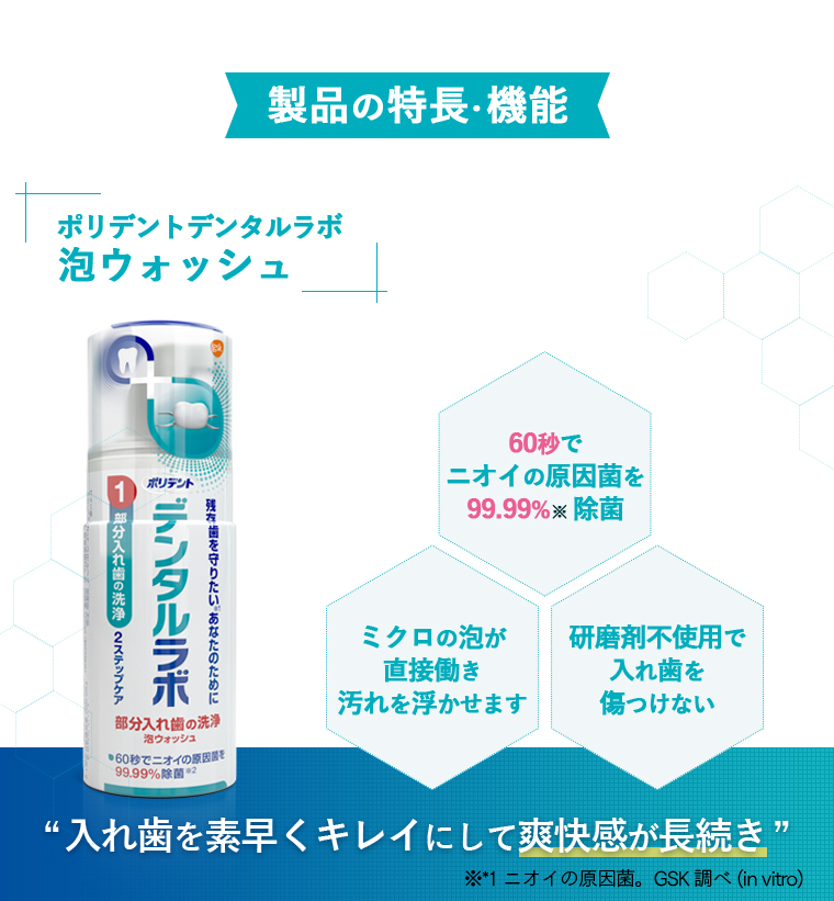 製品の特長・機能：[ポリデントデンタルラボ]泡ウォッシュ60秒でニオイの原因菌を99.99%（除菌）ミクロの泡が直接働き汚れを浮かせます 研磨剤不使用で入れ歯を傷つけない [入れ歯を素早くキレイにして爽快感が長続き] ※*1 ニオイの原因菌。GSK調べ(in vitro)