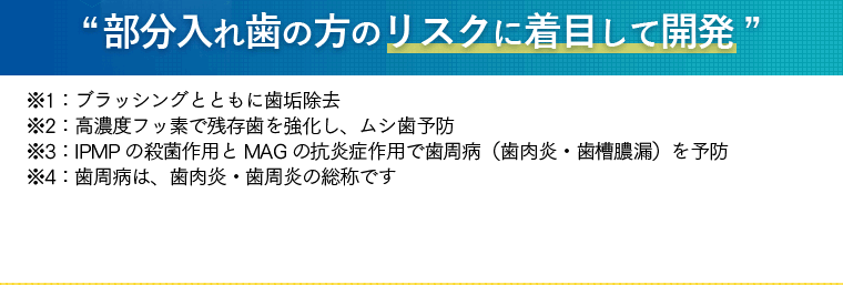 [部分入れ歯の方のリスクに着目して開発] ※1：ブラッシングとともに歯垢除去　※2：高濃度フッ素で残存歯を強化し、ムシ歯予防　※3：IPMPの殺菌作用とMAGの抗炎症作用で歯周病（歯肉炎・歯槽膿漏）を予防　※4：歯周病は、歯肉炎・歯周炎の総称です