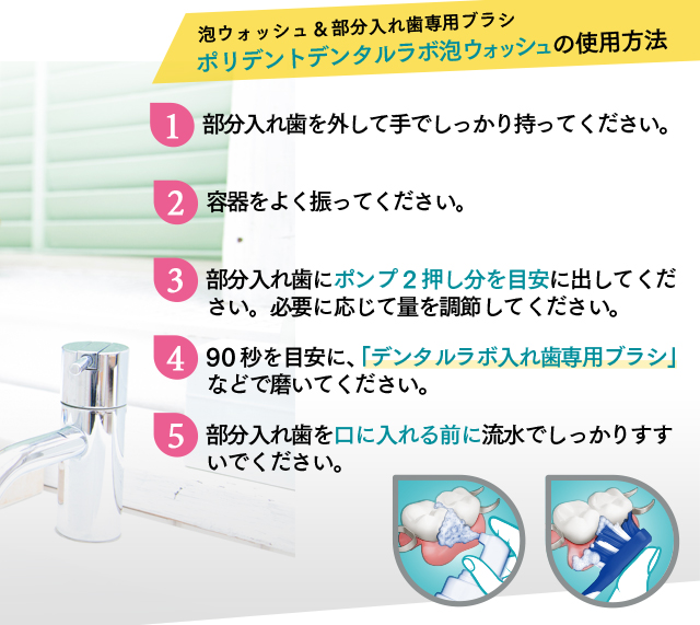 泡ウォッシュ&部分入れ歯専用ブラシ ポリデントデンタルラボ泡ウォッシュの使用方法 1.部分入れ歯を外して手でしっかり持ってください。2.容器をよく振ってください。3.部分入れ歯にポンプ2押し分を目安に出してください。必要に応じて量を調節してください。4.90秒を目安に、「デンタルラボ入れ歯専用ブラシ」などで磨いてください。5.部分入れ歯を口に入れる前に流水でしっかりすすいでください。
